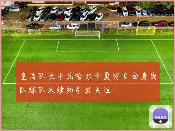 皇马队长卡瓦哈尔今夏将自由身离队球队未续约引发关注