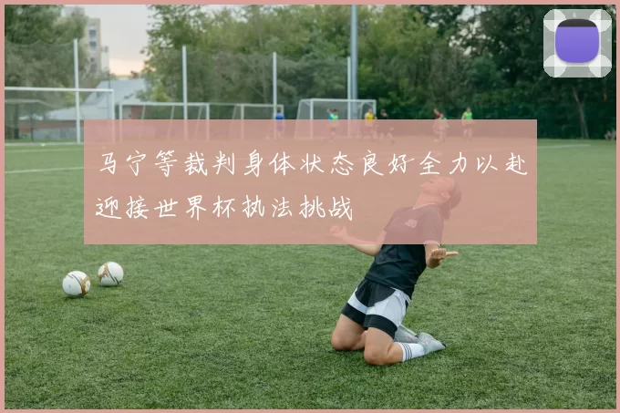 马宁等裁判身体状态良好全力以赴迎接世界杯执法挑战
