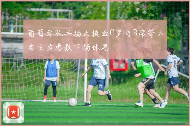 葡萄牙队半场大换血C罗与B席等六名主力悉数下场休息