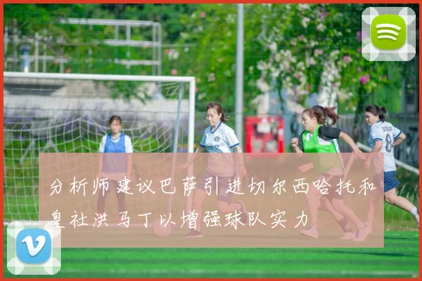 分析师建议巴萨引进切尔西哈托和皇社洪马丁以增强球队实力