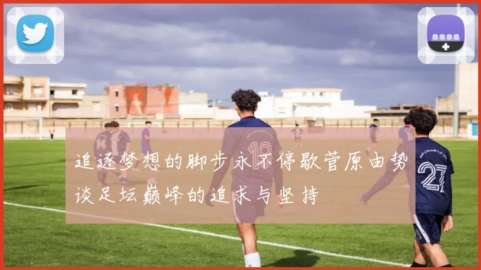 追逐梦想的脚步永不停歇菅原由势谈足坛巅峰的追求与坚持