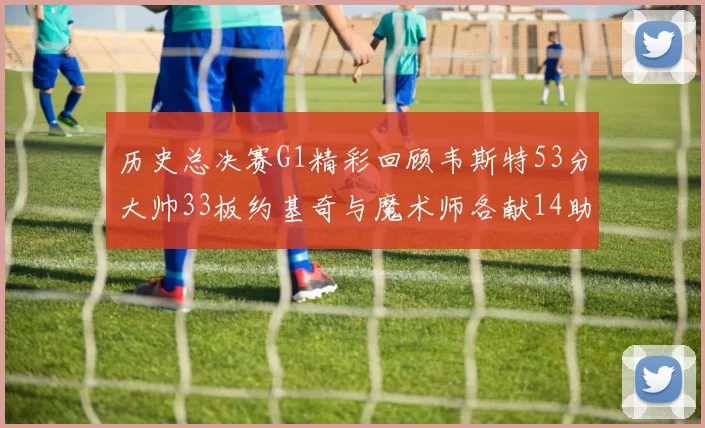 历史总决赛G1精彩回顾韦斯特53分大帅33板约基奇与魔术师各献14助攻