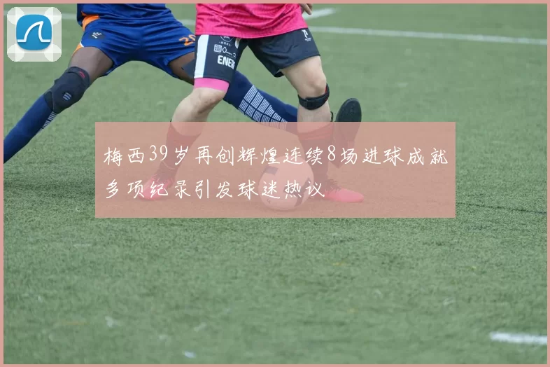 梅西39岁再创辉煌连续8场进球成就多项纪录引发球迷热议