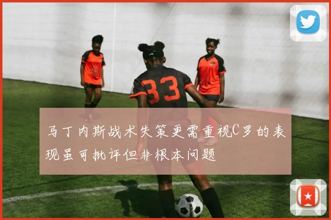 马丁内斯战术失策更需重视C罗的表现虽可批评但非根本问题