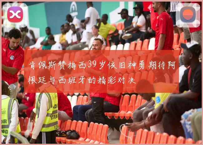 肯佩斯赞梅西39岁依旧神勇期待阿根廷与西班牙的精彩对决