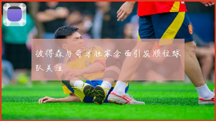 彼得森与奇才独家会面引发顺位球队关注