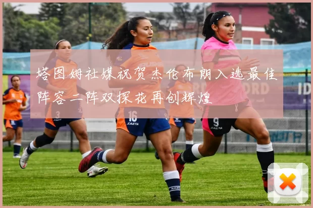 塔图姆社媒祝贺杰伦布朗入选最佳阵容二阵双探花再创辉煌