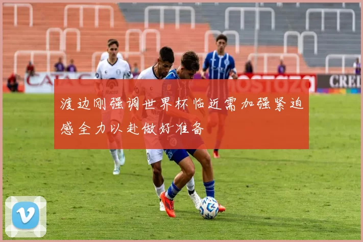 渡边刚强调世界杯临近需加强紧迫感全力以赴做好准备