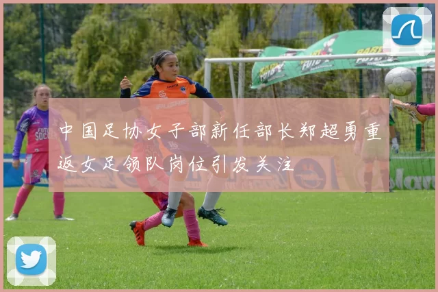中国足协女子部新任部长郑超勇重返女足领队岗位引发关注