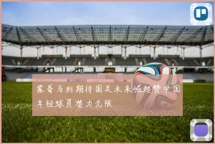 蒙哥马利期待国足未来崛起赞中国年轻球员潜力无限