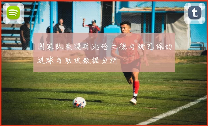 国家队表现对比哈兰德与姆巴佩的进球与助攻数据分析