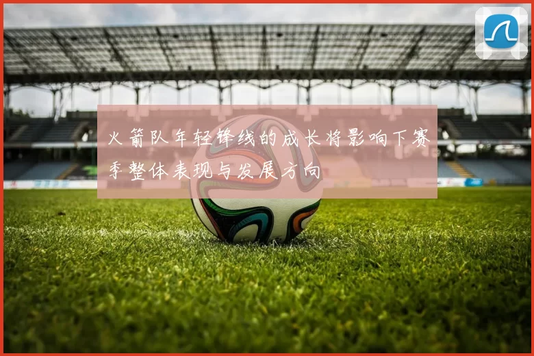 火箭队年轻锋线的成长将影响下赛季整体表现与发展方向