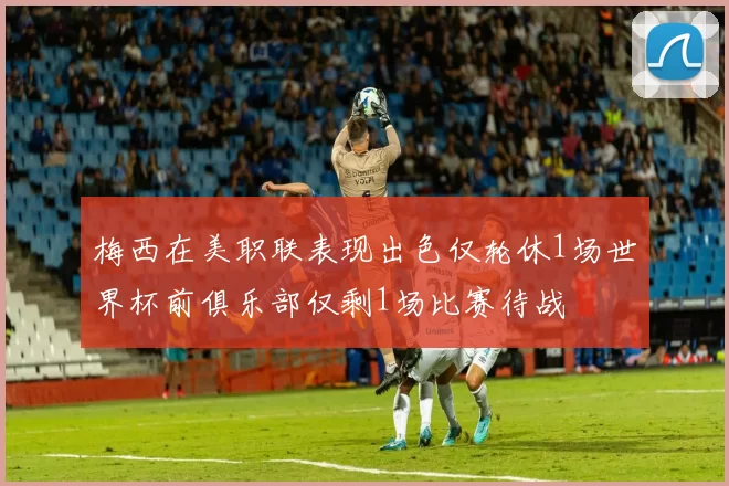 梅西在美职联表现出色仅轮休1场世界杯前俱乐部仅剩1场比赛待战