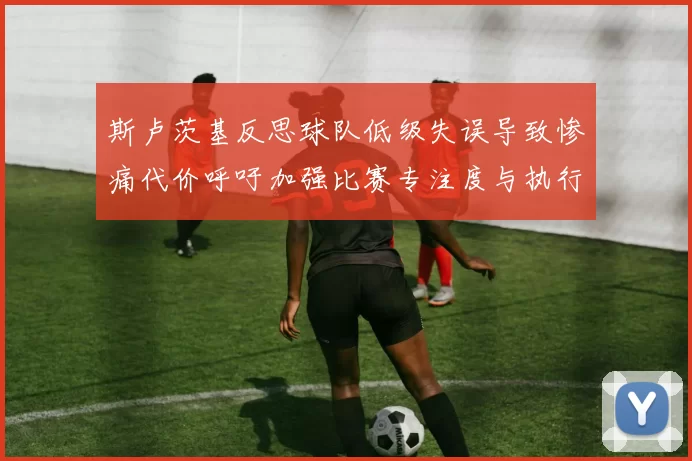 斯卢茨基反思球队低级失误导致惨痛代价呼吁加强比赛专注度与执行力