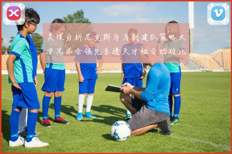 美媒分析尼克斯与马刺建队策略大学兄弟会领先乐透天才组合的对比